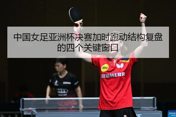 中国女足亚洲杯决赛加时跑动结构复盘的四个关键窗口